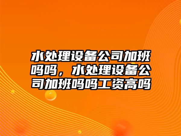 水處理設備公司加班嗎嗎，水處理設備公司加班嗎嗎工資高嗎