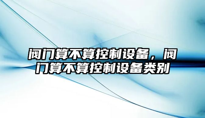 閥門(mén)算不算控制設備，閥門(mén)算不算控制設備類(lèi)別