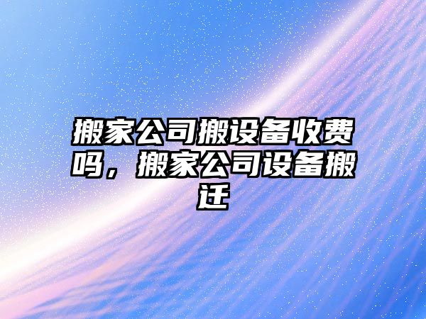 搬家公司搬設備收費嗎，搬家公司設備搬遷