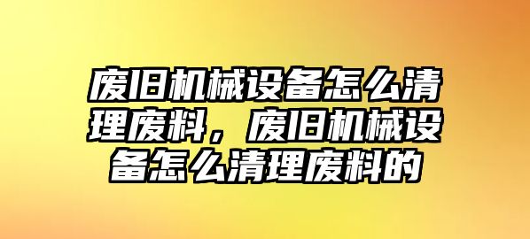 廢舊機械設備怎么清理廢料，廢舊機械設備怎么清理廢料的