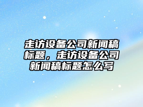 走訪(fǎng)設備公司新聞稿標題，走訪(fǎng)設備公司新聞稿標題怎么寫(xiě)