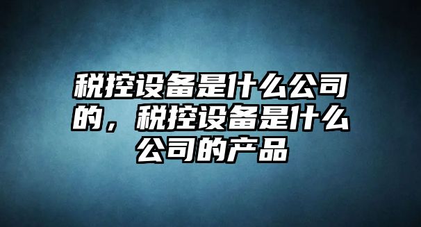 稅控設備是什么公司的，稅控設備是什么公司的產(chǎn)品
