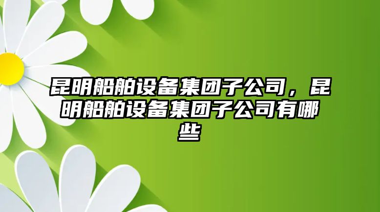 昆明船舶設備集團子公司，昆明船舶設備集團子公司有哪些