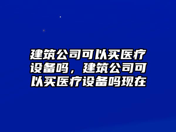 建筑公司可以買(mǎi)醫療設備嗎，建筑公司可以買(mǎi)醫療設備嗎現在