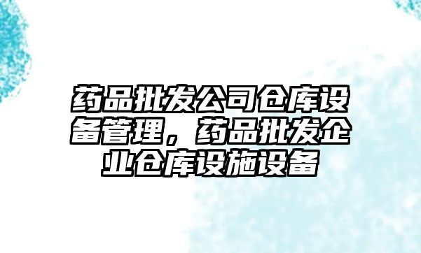藥品批發(fā)公司倉庫設備管理，藥品批發(fā)企業(yè)倉庫設施設備