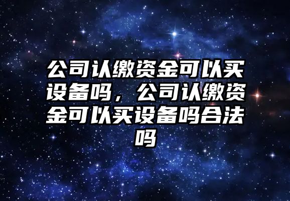 公司認繳資金可以買(mǎi)設備嗎，公司認繳資金可以買(mǎi)設備嗎合法嗎