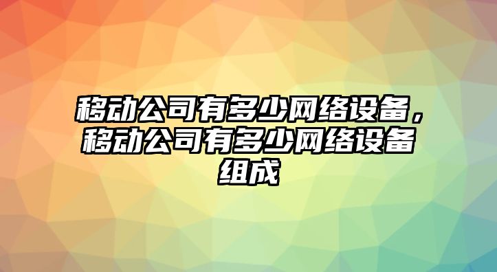移動(dòng)公司有多少網(wǎng)絡(luò )設備，移動(dòng)公司有多少網(wǎng)絡(luò )設備組成