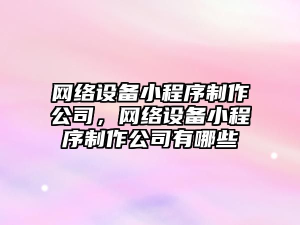 網(wǎng)絡(luò )設備小程序制作公司，網(wǎng)絡(luò )設備小程序制作公司有哪些