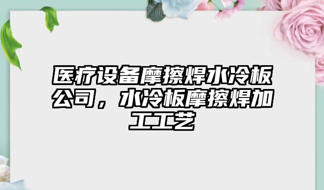 醫療設備摩擦焊水冷板公司，水冷板摩擦焊加工工藝