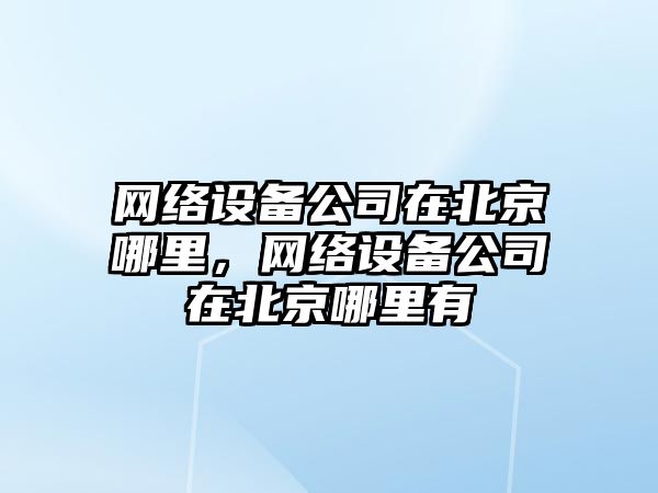 網(wǎng)絡(luò )設備公司在北京哪里，網(wǎng)絡(luò )設備公司在北京哪里有