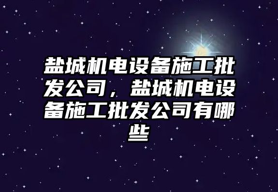 鹽城機電設備施工批發(fā)公司，鹽城機電設備施工批發(fā)公司有哪些