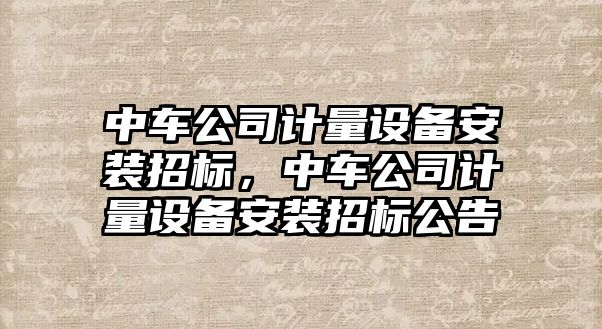 中車(chē)公司計量設備安裝招標，中車(chē)公司計量設備安裝招標公告