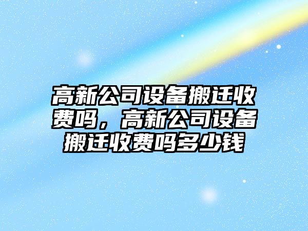 高新公司設備搬遷收費嗎，高新公司設備搬遷收費嗎多少錢(qián)