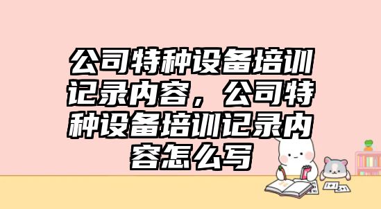 公司特種設備培訓記錄內容，公司特種設備培訓記錄內容怎么寫(xiě)
