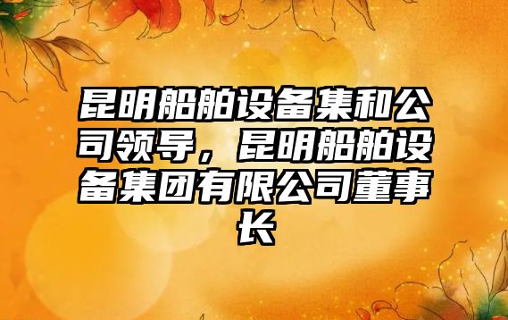 昆明船舶設備集和公司領(lǐng)導，昆明船舶設備集團有限公司董事長(cháng)