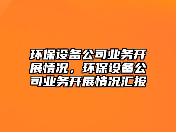 環(huán)保設備公司業(yè)務(wù)開(kāi)展情況，環(huán)保設備公司業(yè)務(wù)開(kāi)展情況匯報