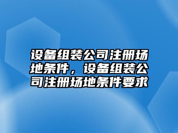 設備組裝公司注冊場(chǎng)地條件，設備組裝公司注冊場(chǎng)地條件要求