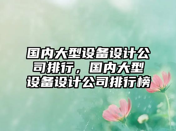 國內大型設備設計公司排行，國內大型設備設計公司排行榜