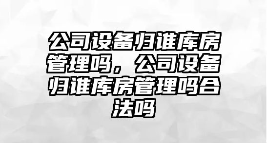 公司設備歸誰(shuí)庫房管理嗎，公司設備歸誰(shuí)庫房管理嗎合法嗎