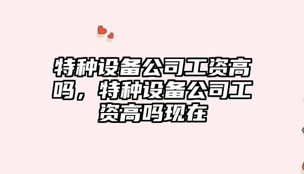 特種設備公司工資高嗎，特種設備公司工資高嗎現在