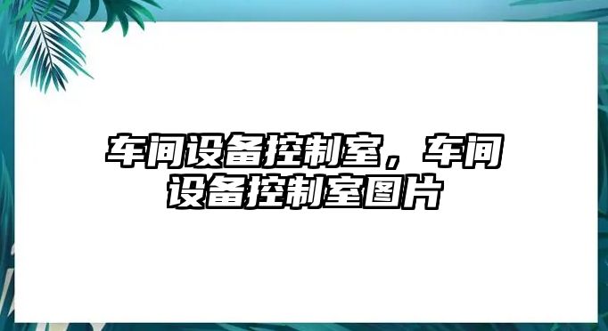 車(chē)間設備控制室，車(chē)間設備控制室圖片