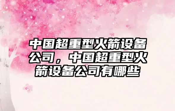 中國超重型火箭設備公司，中國超重型火箭設備公司有哪些