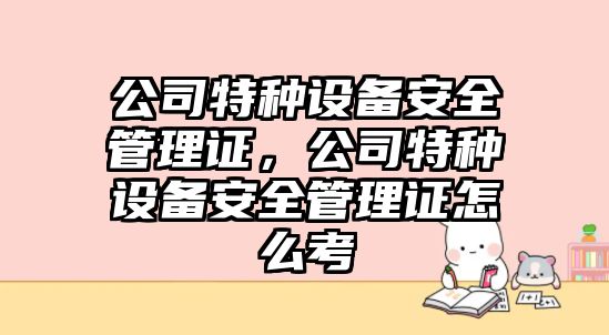 公司特種設備安全管理證，公司特種設備安全管理證怎么考