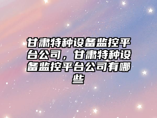 甘肅特種設備監控平臺公司，甘肅特種設備監控平臺公司有哪些
