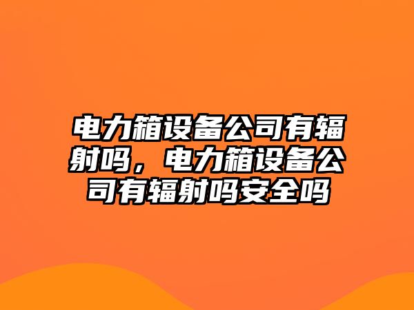 電力箱設備公司有輻射嗎，電力箱設備公司有輻射嗎安全嗎