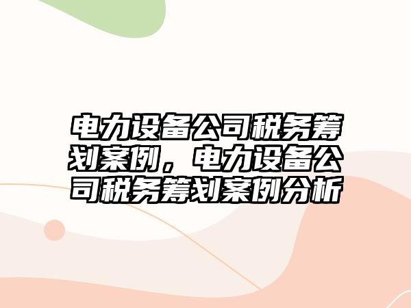 電力設備公司稅務(wù)籌劃案例，電力設備公司稅務(wù)籌劃案例分析