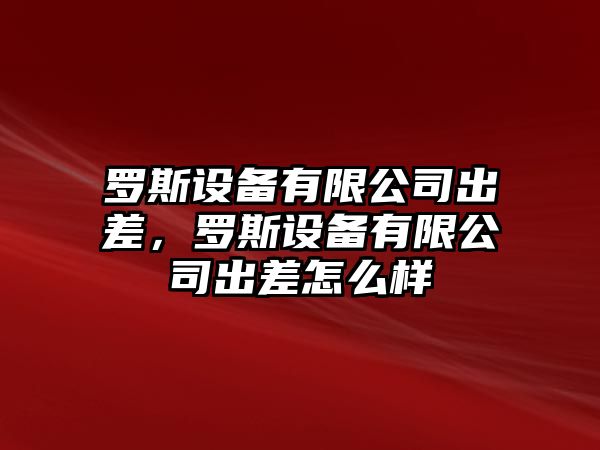 羅斯設備有限公司出差，羅斯設備有限公司出差怎么樣