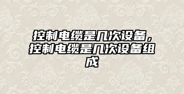 控制電纜是幾次設備，控制電纜是幾次設備組成
