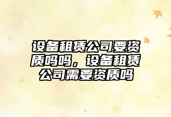 設備租賃公司要資質(zhì)嗎嗎，設備租賃公司需要資質(zhì)嗎