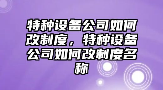 特種設備公司如何改制度，特種設備公司如何改制度名稱(chēng)