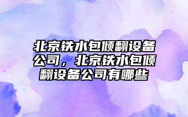 北京鐵水包傾翻設備公司，北京鐵水包傾翻設備公司有哪些