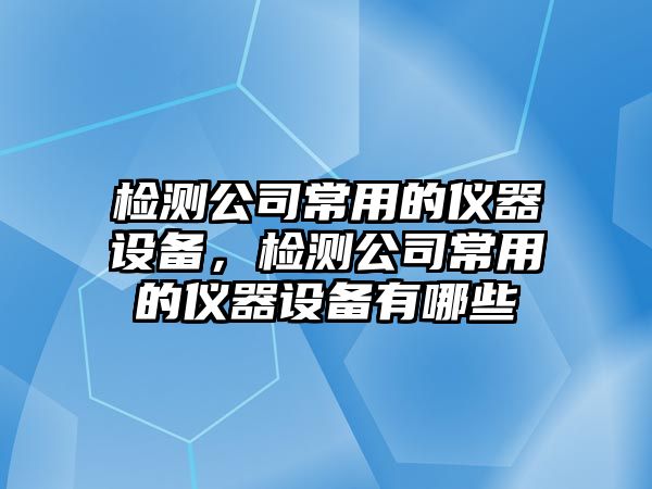 檢測公司常用的儀器設備，檢測公司常用的儀器設備有哪些