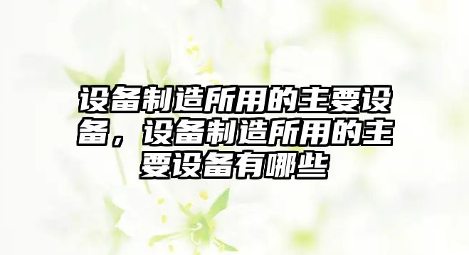 設備制造所用的主要設備，設備制造所用的主要設備有哪些
