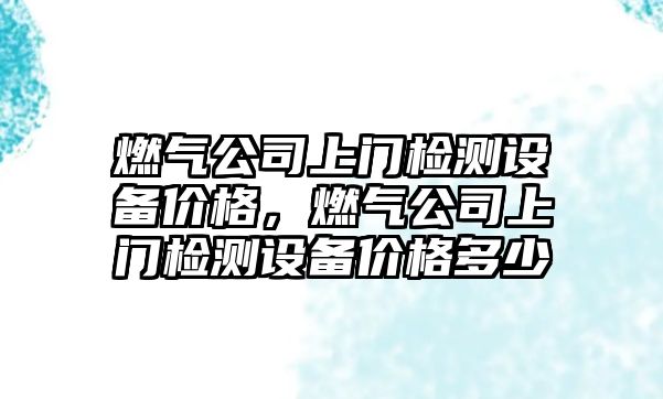 燃氣公司上門(mén)檢測設備價(jià)格，燃氣公司上門(mén)檢測設備價(jià)格多少