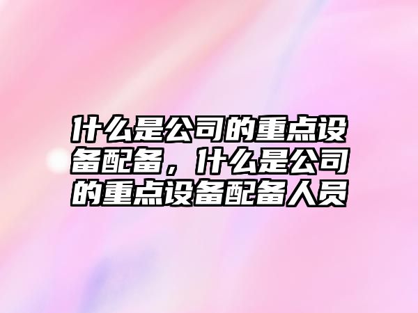 什么是公司的重點(diǎn)設備配備，什么是公司的重點(diǎn)設備配備人員