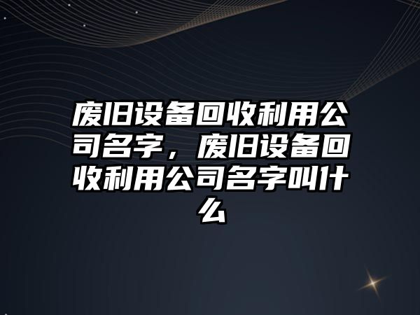 廢舊設備回收利用公司名字，廢舊設備回收利用公司名字叫什么