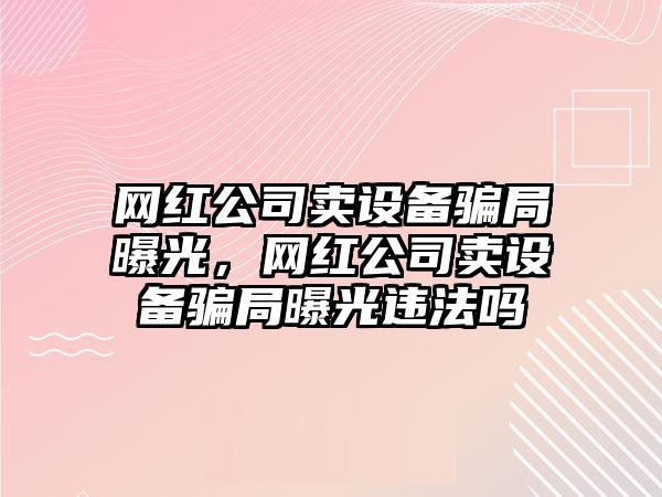 網(wǎng)紅公司賣(mài)設備騙局曝光，網(wǎng)紅公司賣(mài)設備騙局曝光違法嗎
