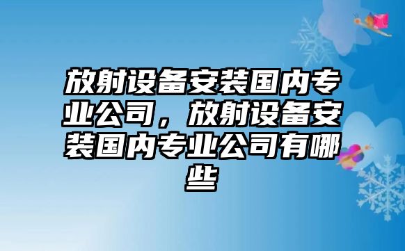 放射設備安裝國內專(zhuān)業(yè)公司，放射設備安裝國內專(zhuān)業(yè)公司有哪些