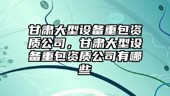 甘肅大型設備重包資質(zhì)公司，甘肅大型設備重包資質(zhì)公司有哪些