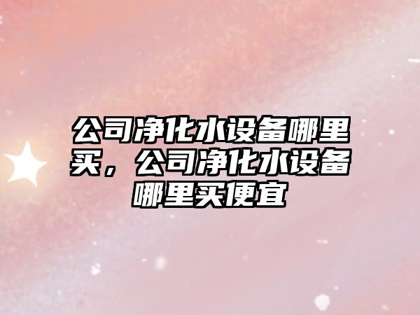 公司凈化水設備哪里買(mǎi)，公司凈化水設備哪里買(mǎi)便宜