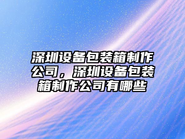 深圳設備包裝箱制作公司，深圳設備包裝箱制作公司有哪些