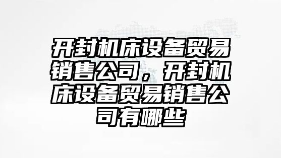 開(kāi)封機床設備貿易銷(xiāo)售公司，開(kāi)封機床設備貿易銷(xiāo)售公司有哪些