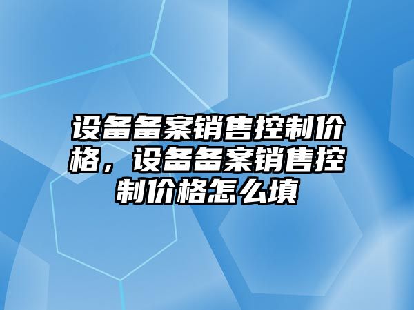 設備備案銷(xiāo)售控制價(jià)格，設備備案銷(xiāo)售控制價(jià)格怎么填