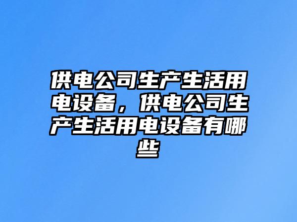 供電公司生產(chǎn)生活用電設備，供電公司生產(chǎn)生活用電設備有哪些
