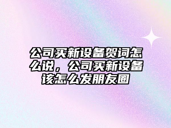 公司買(mǎi)新設備賀詞怎么說(shuō)，公司買(mǎi)新設備該怎么發(fā)朋友圈