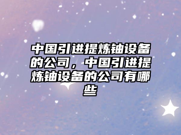中國引進(jìn)提煉鈾設備的公司，中國引進(jìn)提煉鈾設備的公司有哪些